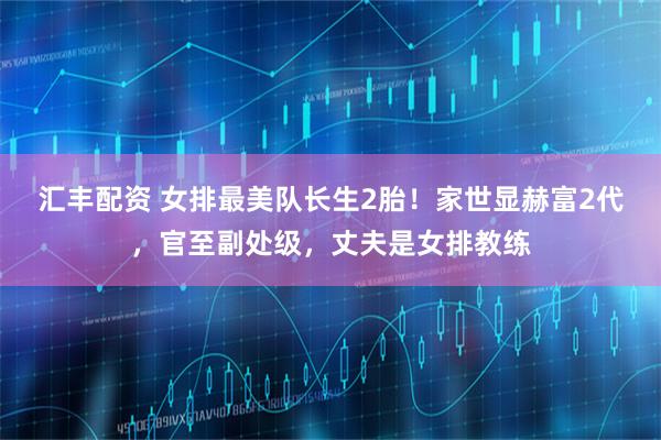 汇丰配资 女排最美队长生2胎！家世显赫富2代，官至副处级，丈夫是女排教练