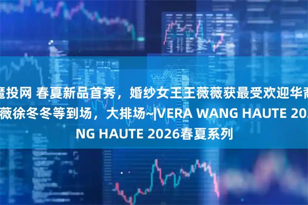 魔投网 春夏新品首秀，婚纱女王王薇薇获最受欢迎华裔设计师，戚薇徐冬冬等到场，大排场~|VERA WANG HAUTE 2026春夏系列