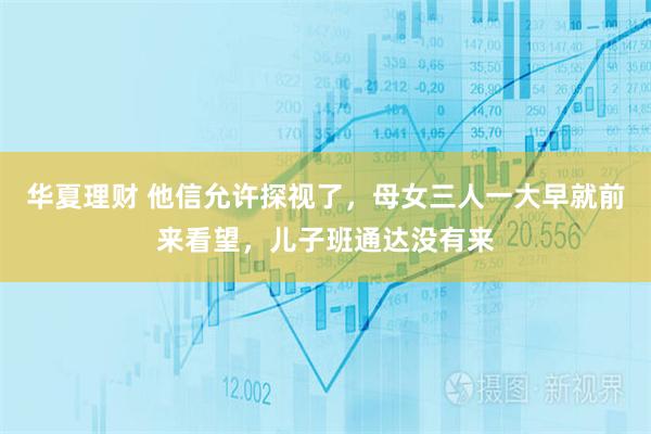 华夏理财 他信允许探视了，母女三人一大早就前来看望，儿子班通达没有来