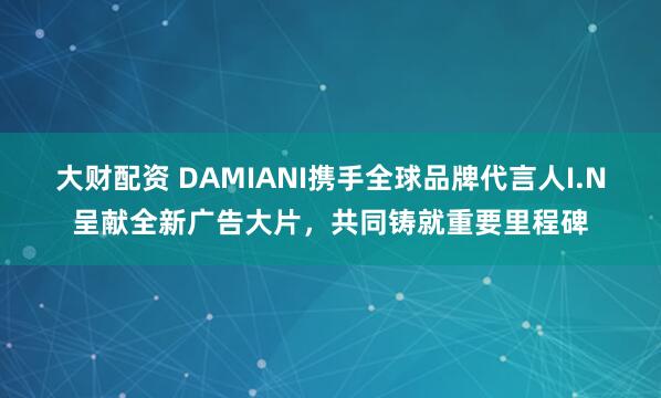 大财配资 DAMIANI携手全球品牌代言人I.N呈献全新广告大片，共同铸就重要里程碑