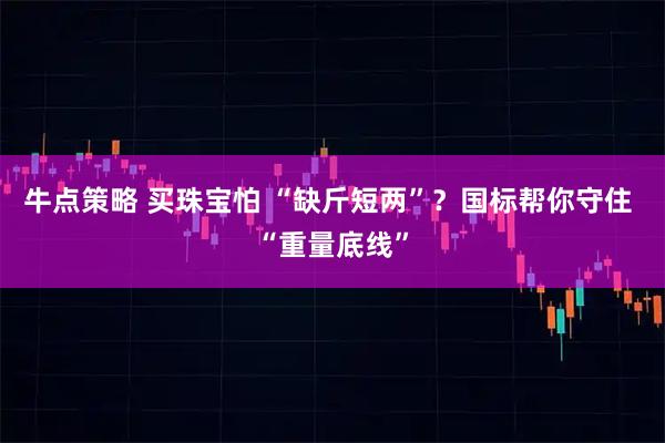 牛点策略 买珠宝怕 “缺斤短两”？国标帮你守住 “重量底线”