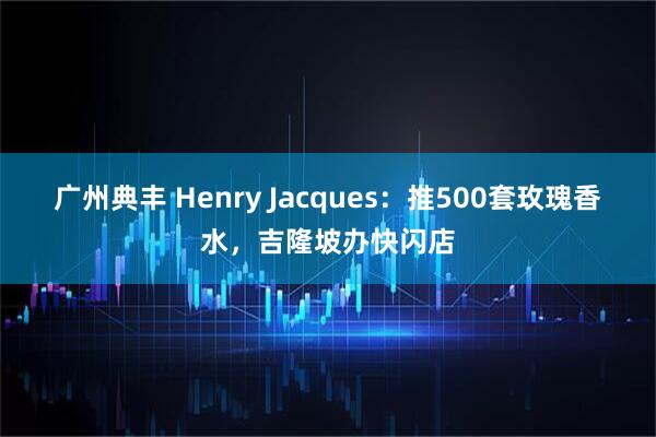 广州典丰 Henry Jacques：推500套玫瑰香水，吉隆坡办快闪店