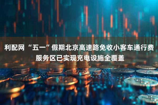 利配网 “五一”假期北京高速路免收小客车通行费 服务区已实现充电设施全覆盖