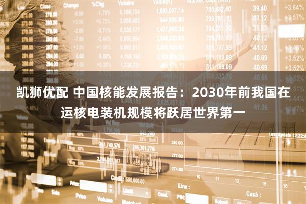 凯狮优配 中国核能发展报告：2030年前我国在运核电装机规模将跃居世界第一