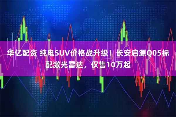 华亿配资 纯电SUV价格战升级！长安启源Q05标配激光雷达，仅售10万起