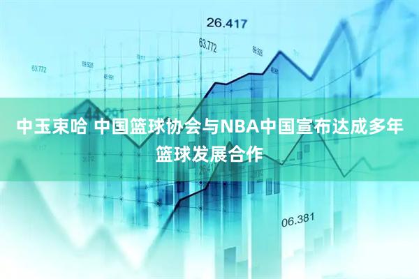 中玉束哈 中国篮球协会与NBA中国宣布达成多年篮球发展合作