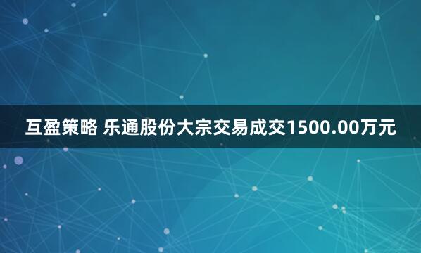 互盈策略 乐通股份大宗交易成交1500.00万元