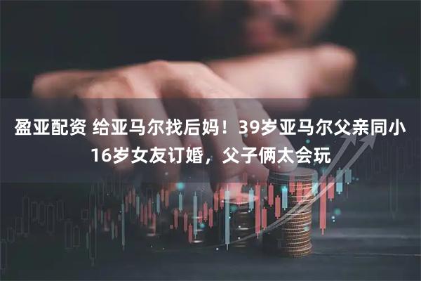 盈亚配资 给亚马尔找后妈!39岁亚马尔父亲同小16岁女友订婚,父子俩太会玩