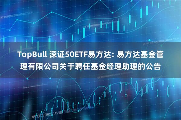 TopBull 深证50ETF易方达: 易方达基金管理有限公司关于聘任基金经理助理的公告