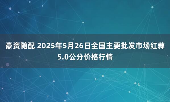 豪资随配 2025年5月26日全国主要批发市场红蒜5.0公分价格行情
