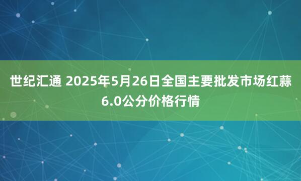 世纪汇通 2025年5月26日全国主要批发市场红蒜6.0公分价格行情