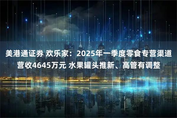 美港通证券 欢乐家：2025年一季度零食专营渠道营收4645万元 水果罐头推新、高管有调整
