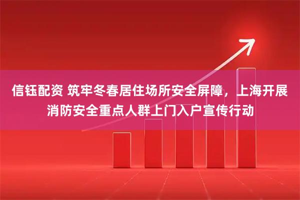 信钰配资 筑牢冬春居住场所安全屏障，上海开展消防安全重点人群上门入户宣传行动