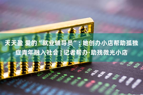 天天盈 爱的“就业辅导员”: 她创办小店帮助孤独症青年融入社会 | 记者帮办·助残微光小店