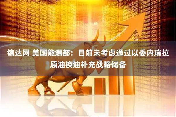 锦达网 美国能源部：目前未考虑通过以委内瑞拉原油换油补充战略储备