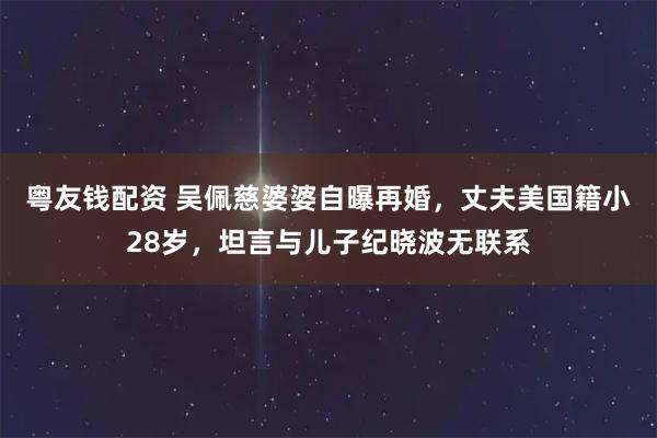 粤友钱配资 吴佩慈婆婆自曝再婚，丈夫美国籍小28岁，坦言与儿子纪晓波无联系