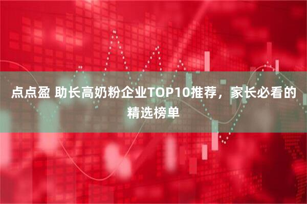 点点盈 助长高奶粉企业TOP10推荐，家长必看的精选榜单