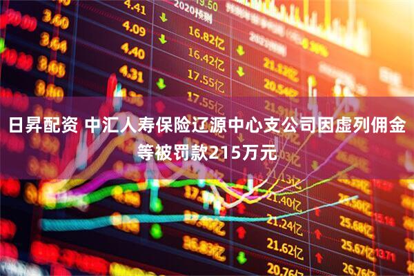 日昇配资 中汇人寿保险辽源中心支公司因虚列佣金等被罚款215万元