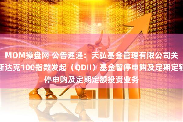 MOM操盘网 公告速递：天弘基金管理有限公司关于天弘纳斯达克100指数发起（QDII）基金暂停申购及定期定额投资业务