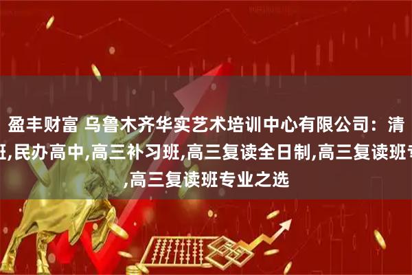 盈丰财富 乌鲁木齐华实艺术培训中心有限公司：清北复读班,民办高中,高三补习班,高三复读全日制,高三复读班专业之选