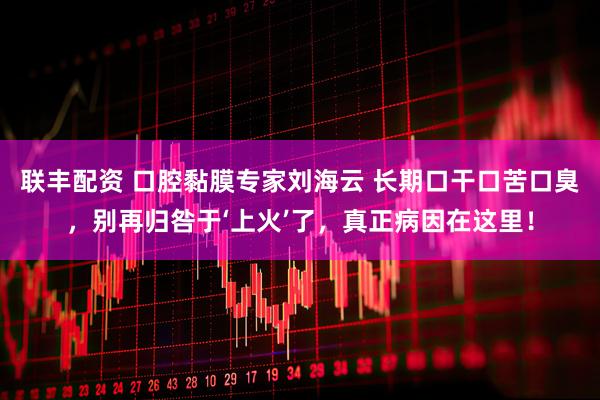 联丰配资 口腔黏膜专家刘海云 长期口干口苦口臭，别再归咎于‘上火’了，真正病因在这里！