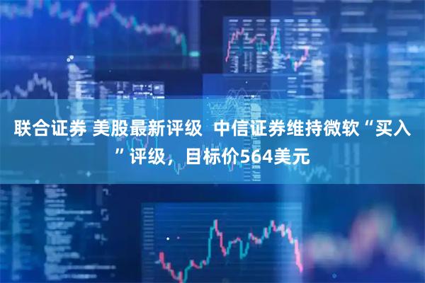 联合证券 美股最新评级  中信证券维持微软“买入”评级，目标价564美元