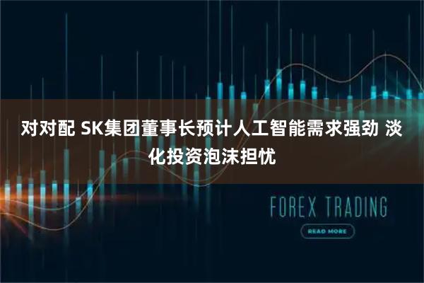 对对配 SK集团董事长预计人工智能需求强劲 淡化投资泡沫担忧