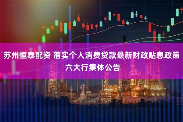 苏州恒泰配资 落实个人消费贷款最新财政贴息政策 六大行集体公告