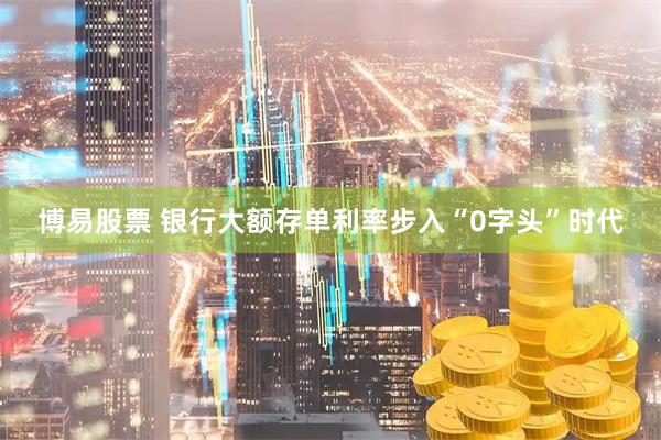 博易股票 银行大额存单利率步入“0字头”时代