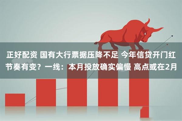 正好配资 国有大行票据压降不足 今年信贷开门红节奏有变？一线：本月投放确实偏慢 高点或在2月