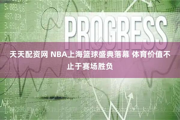 天天配资网 NBA上海篮球盛典落幕 体育价值不止于赛场胜负