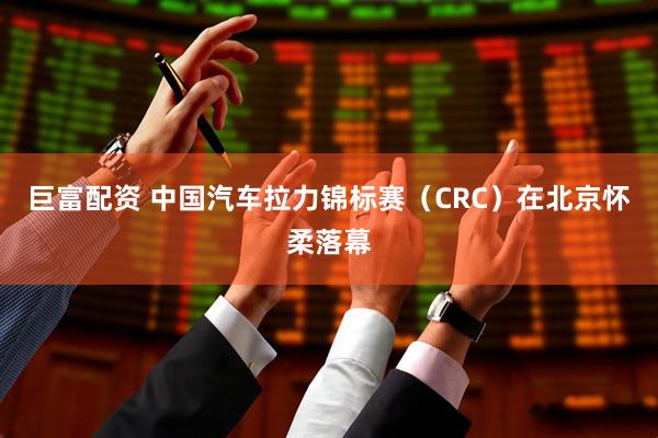 巨富配资 中国汽车拉力锦标赛（CRC）在北京怀柔落幕
